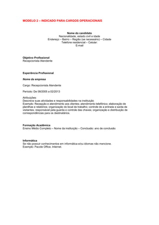 MODELO 2 – INDICADO PARA CARGOS OPERACIONAIS
Nome do candidato
Nacionalidade, estado civil e idade
Endereço – Bairro – Região (se necessário) – Cidade
Telefone residencial – Celular:
E-mail
Objetivo Profissional
Recepcionista Atendente
Experiência Profissional
Nome da empresa
Cargo: Recepcionista Atendente
Período: De 08/2005 a 02/2013
Atribuições:
Descreva suas atividades e responsabilidades na instituição
Exemplo: Recepção e atendimento aos clientes; atendimento telefônico; elaboração de
planilhas e relatórios; organização do local de trabalho; controle de a entrada e saída de
visitantes; responsável pela guarda e controle das chaves; organização e distribuição de
correspondências para os destinatários.
Formação Acadêmica
Ensino Médio Completo – Nome da instituição – Conclusão: ano de conclusão
Informática
Se não possuir conhecimentos em informática e/ou idiomas não mencione.
Exemplo: Pacote Office, Internet.
 