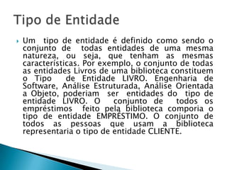  Um tipo de entidade é definido como sendo o
conjunto de todas entidades de uma mesma
natureza, ou seja, que tenham as mesmas
características. Por exemplo, o conjunto de todas
as entidades Livros de uma biblioteca constituem
o Tipo de Entidade LIVRO. Engenharia de
Software, Análise Estruturada, Análise Orientada
a Objeto, poderiam ser entidades do tipo de
entidade LIVRO. O conjunto de todos os
empréstimos feito pela biblioteca comporia o
tipo de entidade EMPRÉSTIMO. O conjunto de
todos as pessoas que usam a biblioteca
representaria o tipo de entidade CLIENTE.
 