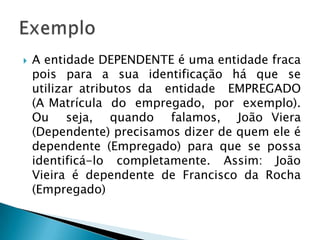  A entidade DEPENDENTE é uma entidade fraca
pois para a sua identificação há que se
utilizar atributos da entidade EMPREGADO
(A Matrícula do empregado, por exemplo).
Ou seja, quando falamos, João Viera
(Dependente) precisamos dizer de quem ele é
dependente (Empregado) para que se possa
identificá-lo completamente. Assim: João
Vieira é dependente de Francisco da Rocha
(Empregado)
 