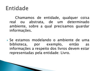 Chamamos de entidade, qualquer coisa
real ou abstrata, de um determinado
ambiente, sobre a qual precisamos guardar
informações.
 Se estamos modelando o ambiente de uma
biblioteca, por exemplo, então as
informações a respeito dos livros devem estar
representadas pela entidade: Livro.
 