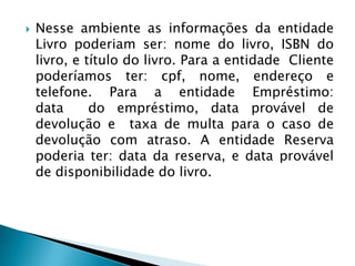  Nesse ambiente as informações da entidade
Livro poderiam ser: nome do livro, ISBN do
livro, e título do livro. Para a entidade Cliente
poderíamos ter: cpf, nome, endereço e
telefone. Para a entidade Empréstimo:
data do empréstimo, data provável de
devolução e taxa de multa para o caso de
devolução com atraso. A entidade Reserva
poderia ter: data da reserva, e data provável
de disponibilidade do livro.
 