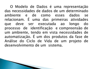 O Modelo de Dados é uma representação
das necessidades de dados de um determinado
ambiente e de como esses dados se
relacionam. É uma das primeiras atividades
que deve ser executada ao longo do
processo de identificação e compreensão de
um ambiente, tendo em vista necessidades de
automatização. É um dos produtos da fase de
Análise do Ciclo de Vida de um projeto de
desenvolvimento de um sistema.
 