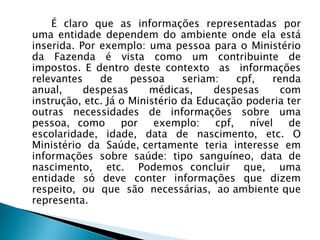 É claro que as informações representadas por
uma entidade dependem do ambiente onde ela está
inserida. Por exemplo: uma pessoa para o Ministério
da Fazenda é vista como um contribuinte de
impostos. E dentro deste contexto as informações
relevantes de pessoa seriam: cpf, renda
anual, despesas médicas, despesas com
instrução, etc. Já o Ministério da Educação poderia ter
outras necessidades de informações sobre uma
pessoa, como por exemplo: cpf, nível de
escolaridade, idade, data de nascimento, etc. O
Ministério da Saúde, certamente teria interesse em
informações sobre saúde: tipo sanguíneo, data de
nascimento, etc. Podemos concluir que, uma
entidade só deve conter informações que dizem
respeito, ou que são necessárias, ao ambiente que
representa.
 