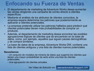 EnfocandosuFuerza de VentasEl departamento de marketing de Adventure Works desea aumentar las ventas dirigiendo una campaña de correo directo a clientes específicos. Mediante el análisis de los atributos de clientes conocidos, la empresa espera determinar los patrones que posteriormente se aplicarán a clientes potenciales. La empresa pretende utilizar los patrones hallados para predecir qué clientes potenciales tienen más probabilidades de comprar un producto.Además, el departamento de marketing desea encontrar las posibles agrupaciones lógicas de clientes que se encuentran en la base de datos, como, por ejemplo, aquellos que siguen pautas demográficas y de compra similares.La base de datos de la empresa, Adventure Works DW, contiene una lista de clientes antiguos y una lista de clientes nuevos potenciales.Necesitamos	- Un conjunto de modelos de minería de datos que sugerirá los clientes que tienen una mayor probabilidad de serlo entre una lista de clientes potenciales.	- Una agrupación de clientes actuales.  bernardorobelo.blogspot.comVer Video de Solución en: