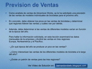 Prevision de VentasComo analista de ventas de Adventure Works, se le ha solicitado una previsión de las ventas de modelos individuales de bicicletas para el próximo año. En concreto, debe obtener los picos en las ventas de bicicletas y determinar qué regiones lideran las ventas y cuáles van por detrás. Además, debe determinar si las ventas de diferentes modelos varían en función de la época del año.Para hallar la información solicitada, en esta lección examinará los datos mensuales de la empresa y dividirá las ventas en tres regiones: Europa, Norteamérica y el Pacífico.- ¿En qué época del año se produce un pico en las ventas?- ¿Cómo interactúan las ventas de los diferentes modelos de bicicleta a lo largo del año?- ¿Existe un patrón de ventas para las tres regiones?bernardorobelo.blogspot.comVer Video de Solución en: