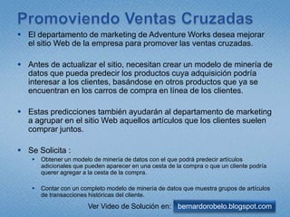 PromoviendoVentasCruzadasEl departamento de marketing de Adventure Works desea mejorar el sitio Web de la empresa para promover las ventas cruzadas.Antes de actualizar el sitio, necesitan crear un modelo de minería de datos que pueda predecir los productos cuya adquisición podría interesar a los clientes, basándose en otros productos que ya se encuentran en los carros de compra en línea de los clientes. Estas predicciones también ayudarán al departamento de marketing a agrupar en el sitio Web aquellos artículos que los clientes suelen comprar juntos. Se Solicita :Obtener un modelo de minería de datos con el que podrá predecir artículos adicionales que pueden aparecer en una cesta de la compra o que un cliente podría querer agregar a la cesta de la compra. Contar con un completo modelo de minería de datos que muestra grupos de artículos de transacciones históricas del cliente.bernardorobelo.blogspot.comVer Video de Solución en: