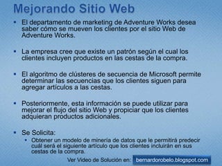 MejorandoSitio WebEl departamento de marketing de Adventure Works desea saber cómo se mueven los clientes por el sitio Web de Adventure Works. La empresa cree que existe un patrón según el cual los clientes incluyen productos en las cestas de la compra. El algoritmo de clústeres de secuencia de Microsoft permite determinar las secuencias que los clientes siguen para agregar artículos a las cestas. Posteriormente, esta información se puede utilizar para mejorar el flujo del sitio Web y propiciar que los clientes adquieran productos adicionales.Se Solicita: Obtener un modelo de minería de datos que le permitirá predecir cuál será el siguiente artículo que los clientes incluirán en sus cestas de la compra.bernardorobelo.blogspot.comVer Video de Solución en: