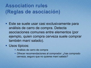 Association rules (Reglas de asociación)Este se suele usar casi exclusivamente para análisis de carro de compra. Detecta asociaciones comunes entre elementos (por ejemplo, quien compra cerveza suele comprar también maní salado).Usos típicos:Análisis de carro de compraOfrecer recomendaciones al comprador: ¿has comprado cerveza, seguro que no quieres maní salado?