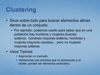 ClusteringSirve sobre todo para buscar elementos afines dentro de un conjunto. Por ejemplo, podemos usarlo para saber que en una población hay hombres y mujeres jóvenes solteros,  hombres mayores solteros, hombres y mujeres mayores casados... pero no mujeres mayores solteras.Usos Típicos:Segmentar un mercado.Validaciones (las entradas que no pertenecen a un cluster, pueden ser elementos anómalos).