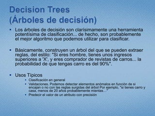 DecisionTrees(Árboles de decisión)Los árboles de decisión son clarísimamente una herramienta potentísima de clasificación... de hecho, son probablemente el mejor algoritmo que podemos utilizar para clasificar. Básicamente, construyen un árbol del que se pueden extraer reglas, del estilo: "Si eres hombre, tienes unos ingresos superiores a 'X', y eres comprador de revistas de carros... la probabilidad de que tengas carro es del 90%".Usos Típicos Clasificación en generalValidaciones. Podemos detectar elementos anómalos en función de si encajan o no con las reglas surgidas del árbol Por ejemplo, "si tienes carro y casa, menos de 20 años probablemente mientas…"Predecir el valor de un atributo con precisión