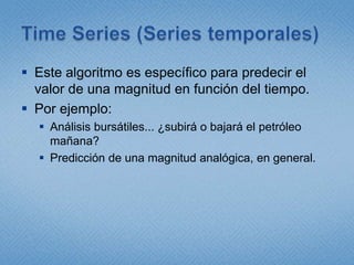 Time Series (Series temporales)Este algoritmo es específico para predecir el valor de una magnitud en función del tiempo.Por ejemplo:Análisis bursátiles... ¿subirá o bajará el petróleo mañana?Predicción de una magnitud analógica, en general.