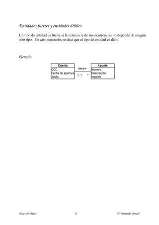 Entidades fuertes y entidades débiles
Un tipo de entidad es fuerte si la existencia de sus ocurrencias no depende de ningún
otro tipo. En caso contrario, se dice que el tipo de entidad es débil.



Ejemplo




 Un apunte (entidad débil) sólo puede existir asociado a una cuenta (entidad fuerte).



Características

- Si se elimina una ocurrencia del tipo de entidad fuerte, habrá que eliminar las
  ocurrencias del tipo de entidad débil que dependen de ella.

       p.ej. Si eliminamos una cuenta, sus apuntes han de desaparecer de la base de
             datos (si no, tendríamos apuntes que corresponden a una cuenta que no
             existe)

- La entidad débil no tiene suficientes atributos propios para formar una clave
  primaria: La clave primaria de la entidad débil incluye a la clave primaria de la
  entidad fuerte de la que depende existencialmente.

       p.ej. {CCC} es la clave primaria de la entidad fuerte “Cuenta”
             {CCC, Número} es la clave primaria de la entidad débil “Apunte”



Clave primaria entidad débil = Clave primaria entidad fuerte + Discriminante




Bases de Datos                       11                           © Fernando Berzal
 