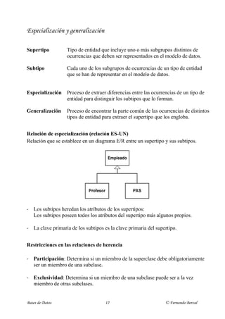 Especialización y generalización

Supertipo          Tipo de entidad que incluye uno o más subgrupos distintos de
                   ocurrencias que deben ser representados en el modelo de datos.

Subtipo            Cada uno de los subgrupos de ocurrencias de un tipo de entidad
                   que se han de representar en el modelo de datos.


Especialización    Proceso de extraer diferencias entre las ocurrencias de un tipo de
                   entidad para distinguir los subtipos que lo forman.

Generalización     Proceso de encontrar la parte común de las ocurrencias de distintos
                   tipos de entidad para extraer el supertipo que los engloba.


Relación de especialización (relación ES-UN)
Relación que se establece en un diagrama E/R entre un supertipo y sus subtipos.




- Los subtipos heredan los atributos de los supertipos:
  Los subtipos poseen todos los atributos del supertipo más algunos propios.

- La clave primaria de los subtipos es la clave primaria del supertipo.


Restricciones en las relaciones de herencia

- Participación: Determina si un miembro de la superclase debe obligatoriamente
  ser un miembro de una subclase.

- Exclusividad: Determina si un miembro de una subclase puede ser a la vez
  miembro de otras subclases.


Bases de Datos                       12                           © Fernando Berzal
 