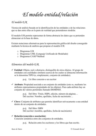 El modelo entidad/relación
El modelo E/R
Técnica de análisis basada en la identificación de las entidades y de las relaciones
que se dan entre ellas en la parte de realidad que pretendemos modelar.

El modelo E/R permite representar de forma abstracta los datos que se pretenden
almacenar en la base de datos.

Existen notaciones alternativas para la representación gráfica del diseño conseguido
mediante la técnica de análisis que propone el modelo E/R:

       o Diagramas E/R
       o Diagramas UML (Lenguaje Unificado de Modelado)
       o Diagramas CASE*Method


Elementos del modelo E/R
ü Entidad: Objeto, real o abstracto, distinguible de otros objetos. Al grupo de
  entidades con cualidades similares acerca de los cuales se almacena información
  se le denomina TIPO (o, simplemente, conjunto de entidades).
                 p.ej. Un libro concreto o un escritor

ü Atributo: Propiedad asociada a un conjunto de entidades (esto es, mediante los
  atributos representamos propiedades de los objetos). Para cada atributo hay un
  conjunto de valores permitidos llamado DOMINIO.
                 p.ej. Del libro: Título, ISBN, edición, número de páginas…
                 Del escritor: Nombre, apellidos, fecha de nacimiento…

ü Clave: Conjunto de atributos que permite identificar unívocamente a una entidad
  dentro de un conjunto de entidades.
                 p.ej. Del libro: ISBN
                 Del escritor: (nombre, apellidos, fecha de nacimiento)

ü Relación (conexión o asociación):
  Conexión semántica entre dos conjuntos de entidades.
                 p.ej. Relación entre los escritores y los libros que han escrito.

Bases de Datos                            4                            © Fernando Berzal
 
