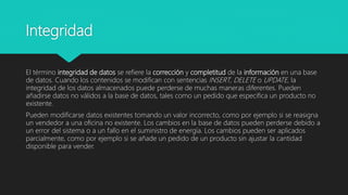 Integridad
El término integridad de datos se refiere la corrección y completitud de la información en una base
de datos. Cuando los contenidos se modifican con sentencias INSERT, DELETE o UPDATE, la
integridad de los datos almacenados puede perderse de muchas maneras diferentes. Pueden
añadirse datos no válidos a la base de datos, tales como un pedido que especifica un producto no
existente.
Pueden modificarse datos existentes tomando un valor incorrecto, como por ejemplo si se reasigna
un vendedor a una oficina no existente. Los cambios en la base de datos pueden perderse debido a
un error del sistema o a un fallo en el suministro de energía. Los cambios pueden ser aplicados
parcialmente, como por ejemplo si se añade un pedido de un producto sin ajustar la cantidad
disponible para vender.
 