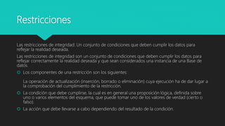 Restricciones
Las restricciones de integridad: Un conjunto de condiciones que deben cumplir los datos para
reflejar la realidad deseada.
Las restricciones de integridad son un conjunto de condiciones que deben cumplir los datos para
reflejar correctamente la realidad deseada y que sean considerados una instancia de una Base de
datos.
 Los componentes de una restricción son los siguientes:
La operación de actualización (inserción, borrado o eliminación) cuya ejecución ha de dar lugar a
la comprobación del cumplimiento de la restricción.
 La condición que debe cumplirse, la cual es en general una proposición lógica, definida sobre
uno o varios elementos del esquema, que puede tomar uno de los valores de verdad (cierto o
falso).
 La acción que debe llevarse a cabo dependiendo del resultado de la condición.
 