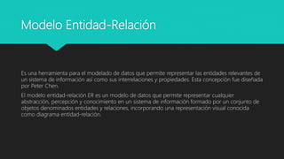 Modelo Entidad-Relación
Es una herramienta para el modelado de datos que permite representar las entidades relevantes de
un sistema de información así como sus interrelaciones y propiedades. Esta concepción fue diseñada
por Peter Chen.
El modelo entidad-relación ER es un modelo de datos que permite representar cualquier
abstracción, percepción y conocimiento en un sistema de información formado por un conjunto de
objetos denominados entidades y relaciones, incorporando una representación visual conocida
como diagrama entidad-relación.
 
