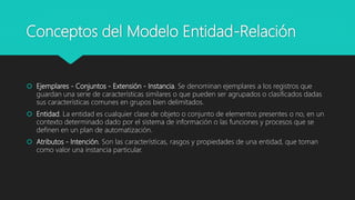 Conceptos del Modelo Entidad-Relación
 Ejemplares - Conjuntos - Extensión - Instancia. Se denominan ejemplares a los registros que
guardan una serie de características similares o que pueden ser agrupados o clasificados dadas
sus características comunes en grupos bien delimitados.
 Entidad. La entidad es cualquier clase de objeto o conjunto de elementos presentes o no, en un
contexto determinado dado por el sistema de información o las funciones y procesos que se
definen en un plan de automatización.
 Atributos - Intención. Son las características, rasgos y propiedades de una entidad, que toman
como valor una instancia particular.
 