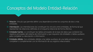 Conceptos del Modelo Entidad-Relación
 Relación. Vínculo que permite definir una dependencia entre los conjuntos de dos o más
entidades.
 Interrelación. Las interrelaciones las constituyen los vínculos entre entidades, de forma tal que
representan las relaciones definidas en el esquema relacional de forma efectiva.
 Entidades fuertes. Lo constituyen las tablas principales de la base de datos que contienen los
registros principales del sistema de información y que requieren de entidades o tablas auxiliares
para completar su descripción o información.
 Entidades débiles. Son entidades débiles a las tablas auxiliares de una tabla principal a la que
completan o complementan con la información de sus registros relacionados.
 