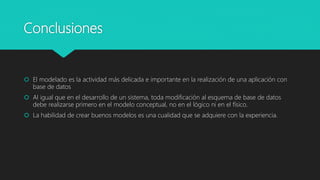 Conclusiones
 El modelado es la actividad más delicada e importante en la realización de una aplicación con
base de datos
 Al igual que en el desarrollo de un sistema, toda modificación al esquema de base de datos
debe realizarse primero en el modelo conceptual, no en el lógico ni en el físico.
 La habilidad de crear buenos modelos es una cualidad que se adquiere con la experiencia.
 