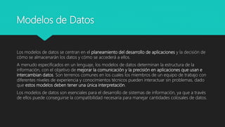 Modelos de Datos
Los modelos de datos se centran en el planeamiento del desarrollo de aplicaciones y la decisión de
cómo se almacenarán los datos y cómo se accederá a ellos.
A menudo especificados en un lenguaje, los modelos de datos determinan la estructura de la
información, con el objetivo de mejorar la comunicación y la precisión en aplicaciones que usan e
intercambian datos. Son terrenos comunes en los cuales los miembros de un equipo de trabajo con
diferentes niveles de experiencia y conocimientos técnicos pueden interactuar sin problemas, dado
que estos modelos deben tener una única interpretación.
Los modelos de datos son esenciales para el desarrollo de sistemas de información, ya que a través
de ellos puede conseguirse la compatibilidad necesaria para manejar cantidades colosales de datos.
 