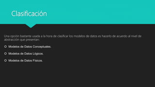 Clasificación
Una opción bastante usada a la hora de clasificar los modelos de datos es hacerlo de acuerdo al nivel de
abstracción que presentan:
 Modelos de Datos Conceptuales.
 Modelos de Datos Lógicos.
 Modelos de Datos Físicos.
 