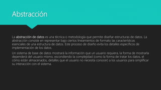 Abstracción
La abstracción de datos es una técnica o metodología que permite diseñar estructuras de datos. La
abstracción consiste en representar bajo ciertos lineamientos de formato las características
esenciales de una estructura de datos. Este proceso de diseño evita los detalles específicos de
implementación de los datos.
Un sistema de base de datos mostrará la información que un usuario requiera, la forma de mostrarla
dependerá del usuario mismo, escondiendo la complejidad (como la forma de tratar los datos, el
cómo están almacenados, detalles que el usuario no necesita conocer) a los usuarios para simplificar
su interacción con el sistema.
 