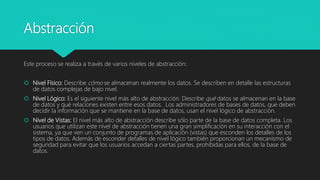 Abstracción
Este proceso se realiza a través de varios niveles de abstracción:
 Nivel Físico: Describe cómo se almacenan realmente los datos. Se describen en detalle las estructuras
de datos complejas de bajo nivel.
 Nivel Lógico: Es el siguiente nivel más alto de abstracción. Describe qué datos se almacenan en la base
de datos y qué relaciones existen entre esos datos. Los administradores de bases de datos, que deben
decidir la información que se mantiene en la base de datos, usan el nivel lógico de abstracción.
 Nivel de Vistas: El nivel más alto de abstracción describe sólo parte de la base de datos completa. Los
usuarios que utilizan este nivel de abstracción tienen una gran simplificación en su interacción con el
sistema, ya que ven un conjunto de programas de aplicación (vistas) que esconden los detalles de los
tipos de datos. Además de esconder detalles de nivel lógico también proporcionan un mecanismo de
seguridad para evitar que los usuarios accedan a ciertas partes, prohibidas para ellos, de la base de
datos.
 