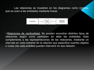 Las relaciones se muestran en los diagramas como rombos,
que se unen a las entidades mediante líneas.
Relaciones de cardinalidad: Se pueden encontrar distintos tipos de
relaciones según como participen en ellas las entidades. Esto
complementa a las representaciones de las relaciones, mediante un
intervalo en cada extremo de la relación que especifica cuantos objetos
o cosas (de cada entidad) pueden intervenir en esa relación.
 