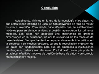 Conclusión
Actualmente, vivimos en la era de la tecnología y los datos, ya
que estos tienen infinidad de usos, se han convertido en foco de mayor
estudio e inversión. Pero desde hace décadas que se establecieron
modelos para su almacenamiento y gestión, aparecieron los primeros
modelos. Los datos han adoptado una importancia de grandes
dimensiones en la actualidad, de ahí la relevancia de los modelos de
base de datos. Siempre han tenido un papel clave en la informática, en
la empresa y en muchos sectores, ya que la recopilación y gestión de
los datos son fundamentales para que las empresas o instituciones
mantengan su orden y sus relaciones. Por todo esto, es muy importante
establecer efectivos modelos de gestión de base de datos y un correcto
mantenimiento y mejora.
 