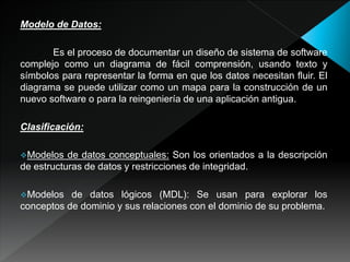Modelo de Datos:
Es el proceso de documentar un diseño de sistema de software
complejo como un diagrama de fácil comprensión, usando texto y
símbolos para representar la forma en que los datos necesitan fluir. El
diagrama se puede utilizar como un mapa para la construcción de un
nuevo software o para la reingeniería de una aplicación antigua.
Clasificación:
Modelos de datos conceptuales: Son los orientados a la descripción
de estructuras de datos y restricciones de integridad.
Modelos de datos lógicos (MDL): Se usan para explorar los
conceptos de dominio y sus relaciones con el dominio de su problema.
 