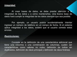 Integridad:
Al crear bases de datos, se debe prestar atención a la
integridad de los datos y a cómo mantenerlos. Una buena base de
datos hará cumplir la integridad de los datos siempre que sea posible.
Por ejemplo, un usuario podría accidentalmente intentar
ingresar un número de teléfono en un campo de fecha. Si el sistema
aplica integridad a los datos, evitará que el usuario cometa estos
errores.
Restricciones:
Consiste en la definición de una característica adicional que
tiene una columna o una combinación de columnas, suelen ser
características como valores no nulos, definición de índice sin
duplicados, definición de clave principal y definición de clave foránea.
 