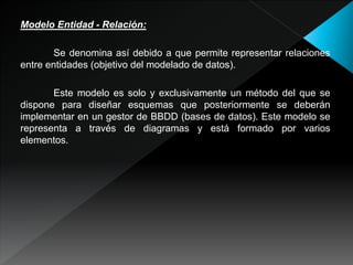 Modelo Entidad - Relación:
Se denomina así debido a que permite representar relaciones
entre entidades (objetivo del modelado de datos).
Este modelo es solo y exclusivamente un método del que se
dispone para diseñar esquemas que posteriormente se deberán
implementar en un gestor de BBDD (bases de datos). Este modelo se
representa a través de diagramas y está formado por varios
elementos.
 