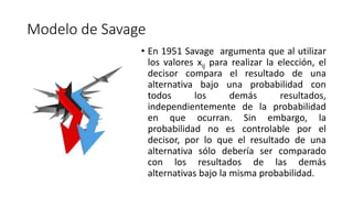 Modelo de Savage
• En 1951 Savage argumenta que al utilizar
los valores xij para realizar la elección, el
decisor compara el resultado de una
alternativa bajo una probabilidad con
todos los demás resultados,
independientemente de la probabilidad
en que ocurran. Sin embargo, la
probabilidad no es controlable por el
decisor, por lo que el resultado de una
alternativa sólo debería ser comparado
con los resultados de las demás
alternativas bajo la misma probabilidad.
 
