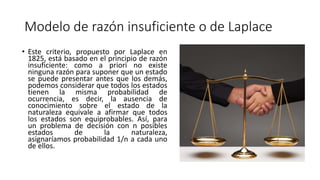 Modelo de razón insuficiente o de Laplace
• Este criterio, propuesto por Laplace en
1825, está basado en el principio de razón
insuficiente: como a priori no existe
ninguna razón para suponer que un estado
se puede presentar antes que los demás,
podemos considerar que todos los estados
tienen la misma probabilidad de
ocurrencia, es decir, la ausencia de
conocimiento sobre el estado de la
naturaleza equivale a afirmar que todos
los estados son equiprobables. Así, para
un problema de decisión con n posibles
estados de la naturaleza,
asignaríamos probabilidad 1/n a cada uno
de ellos.
 