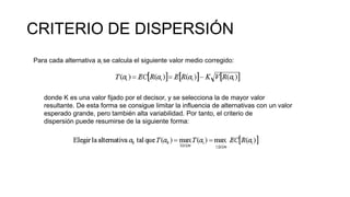 CRITERIO DE DISPERSIÓN
Para cada alternativa ai se calcula el siguiente valor medio corregido:
donde K es una valor fijado por el decisor, y se selecciona la de mayor valor
resultante. De esta forma se consigue limitar la influencia de alternativas con un valor
esperado grande, pero también alta variabilidad. Por tanto, el criterio de
dispersión puede resumirse de la siguiente forma:
 