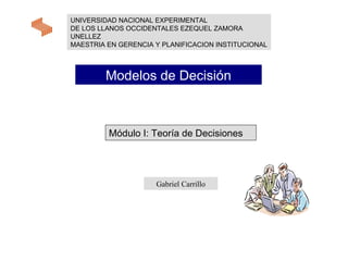 UNIVERSIDAD NACIONAL EXPERIMENTAL
DE LOS LLANOS OCCIDENTALES EZEQUEL ZAMORA
UNELLEZ
MAESTRIA EN GERENCIA Y PLANIFICACION INSTITUCIONAL



        Modelos de Decisión



         Módulo I: Teoría de Decisiones




                     Gabriel Carrillo
 