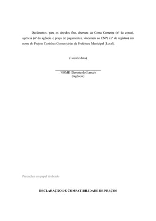 Declaramos, para os devidos fins, abertura da Conta Corrente (nº da conta),
agência (nº da agência e praça de pagamento), vinculada ao CNPJ (nº de registro) em
nome do Projeto Cozinhas Comunitárias da Prefeitura Municipal (Local).
(Local e data)
_____________________________
NOME (Gerente do Banco)
(Agência)
Preencher em papel timbrado
DECLARAÇÃO DE COMPATIBILIDADE DE PREÇOS
 