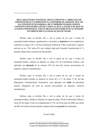 Preencher em papel timbrado
DECLARAÇÃO QUE INSTITUIU, REGULAMENTOU E ARRECADA OS
IMPOSTOS DE SUA COMPETÊNCIA, CONFORME OS ARTIGOS 155 E 156
DA CONSTITUIÇÃO FEDERAL, DE CUMPRIMENTO DOS LIMITES
CONSTITUCIONAIS RELATIVOS À EDUCAÇÃO E A SAÚDE E DE QUE OS
GASTOS COM PESSOAL NÃO ULTRAPASSAM O PERCENTUAL MÁXIMO
ESTABELECIDO NA LEGISLAÇÃO EM VIGOR.
Declaro, para os devidos fins e sob as penas da lei, que o (nome do
município/estado) instituiu, regulamentou e arrecadou os impostos de sua competência,
conforme os artigos 155 e 156 da Constituição Federal de 1988, ressalvando o imposto
previsto no art. 156, inciso III, com redação dada pela Emenda Constitucional nº 3,
quando comprovada a ausência do fato gerador.
Declaro, para os devidos fins e sob as penas da lei, que o (nome do
município/estado), atendeu ao disposto no artigo 212 da Constituição Federal, com
aplicação em educação de no mínimo 25% do total das receitas provenientes de
impostos, inclusive transferências.
Declaro, para os devidos fins e sob as penas da lei, que o (nome do
município/estado) atendeu ao disposto no inciso III e § 1º do artigo 77 do Ato das
Disposições Constitucionais Transitórias, com aplicação em saúde de percentual
mínimo obrigatório do total de receitas provenientes de impostos, inclusive
transferências.
Declaro, para os devidos fins e sob as penas da lei, que o (nome do
município/estado), atendeu ao disposto no caput do artigo 169 da Constituição Federal e
inciso III do artigo 19 da Lei Complementar nº 101, de 04 de maio de 2000, que limita
em 60% da receita corrente líquida a despesa total com pessoal dos municípios.
(Local e data)
_____________________________
NOME (do Responsável da Entidade Proponente)
Cargo (do Responsável da Entidade Proponente)
 