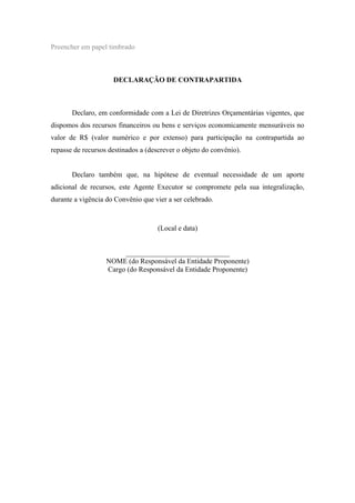 Preencher em papel timbrado
DECLARAÇÃO DE CONTRAPARTIDA
Declaro, em conformidade com a Lei de Diretrizes Orçamentárias vigentes, que
dispomos dos recursos financeiros ou bens e serviços economicamente mensuráveis no
valor de R$ (valor numérico e por extenso) para participação na contrapartida ao
repasse de recursos destinados a (descrever o objeto do convênio).
Declaro também que, na hipótese de eventual necessidade de um aporte
adicional de recursos, este Agente Executor se compromete pela sua integralização,
durante a vigência do Convênio que vier a ser celebrado.
(Local e data)
_____________________________
NOME (do Responsável da Entidade Proponente)
Cargo (do Responsável da Entidade Proponente)
 