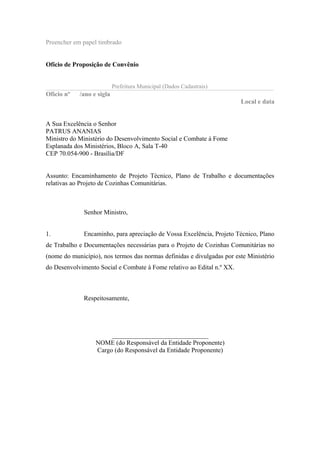 Preencher em papel timbrado
Ofício de Proposição de Convênio
Prefeitura Municipal (Dados Cadastrais)
Ofício nº /ano e sigla
Local e data
A Sua Excelência o Senhor
PATRUS ANANIAS
Ministro do Ministério do Desenvolvimento Social e Combate à Fome
Esplanada dos Ministérios, Bloco A, Sala T-40
CEP 70.054-900 - Brasília/DF
Assunto: Encaminhamento de Projeto Técnico, Plano de Trabalho e documentações
relativas ao Projeto de Cozinhas Comunitárias.
Senhor Ministro,
1. Encaminho, para apreciação de Vossa Excelência, Projeto Técnico, Plano
de Trabalho e Documentações necessárias para o Projeto de Cozinhas Comunitárias no
(nome do município), nos termos das normas definidas e divulgadas por este Ministério
do Desenvolvimento Social e Combate à Fome relativo ao Edital n.º XX.
Respeitosamente,
______________________________
NOME (do Responsável da Entidade Proponente)
Cargo (do Responsável da Entidade Proponente)
 