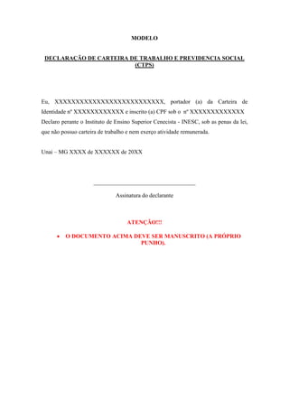 MODELO
DECLARAÇÃO DE CARTEIRA DE TRABALHO E PREVIDENCIA SOCIAL
(CTPS)
Eu, XXXXXXXXXXXXXXXXXXXXXXXXXX, portador (a) da Carteira de
Identidade nº XXXXXXXXXXXX e inscrito (a) CPF sob o nº XXXXXXXXXXXXX
Declaro perante o Instituto de Ensino Superior Cenecista - INESC, sob as penas da lei,
que não possuo carteira de trabalho e nem exerço atividade remunerada.
Unai – MG XXXX de XXXXXX de 20XX
___________________________________
Assinatura do declarante
ATENÇÃO!!!
 O DOCUMENTO ACIMA DEVE SER MANUSCRITO (A PRÓPRIO
PUNHO).
 