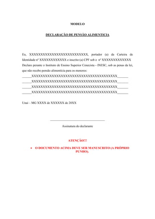 MODELO
DECLARAÇÃO DE PENSÃO ALIMENTICIA
Eu, XXXXXXXXXXXXXXXXXXXXXXXXXX, portador (a) da Carteira de
Identidade nº XXXXXXXXXXXX e inscrito (a) CPF sob o nº XXXXXXXXXXXXX
Declaro perante o Instituto de Ensino Superior Cenecista - INESC, sob as penas da lei,
que não recebo pensão alimentícia para os menores:
______XXXXXXXXXXXXXXXXXXXXXXXXXXXXXXXXXXXXXX_______
______XXXXXXXXXXXXXXXXXXXXXXXXXXXXXXXXXXXXXX_______
______XXXXXXXXXXXXXXXXXXXXXXXXXXXXXXXXXXXXXX_______
______XXXXXXXXXXXXXXXXXXXXXXXXXXXXXXXXXXXXXX_______
Unai – MG XXXX de XXXXXX de 20XX
___________________________________
Assinatura do declarante
ATENÇÃO!!!
 O DOCUMENTO ACIMA DEVE SER MANUSCRITO (A PRÓPRIO
PUNHO).
 