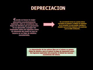 DEPRECIACIONCuando se busca la mejor alternativa económicamente hablando, sólo se consideran los flujos de efectivo que se generarán en su ejecución, al juzgar los impuestos sobre los ingresos como un elemento del costo en que se incurre en un flujo de efectivo considerable. Es conveniente tomar en cuenta ambos conceptos al preparar y analizar los aspectos de un proyecto, ya que pueden cambiar la decisión que se tome respecto a las opciones que se están evaluando.La depreciación de los activos fijos por sí misma no genera flujos de efectivo, pero al reducir el pago de impuestos sobre los ingresos esperados del proyecto, sí afecta las razones económicas del mismo.