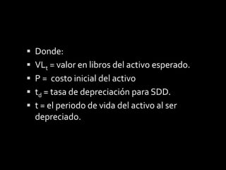 Para determinar  el costo de la depreciación para cada periodo (t), se determina por  la siguiente expresión.dt = (td) P( 1 – dt)t-1Donde:Dt = depreciación del activo por SDD.P  = costo inicialtd= tasa de depreciación para SDD.t = el periodo de vida del activo al ser depreciado.