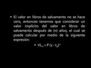 Cuando se utiliza este método, es recomendable considerar que el valor de salvamento esperado (VS), no se debe de restar del costo inicial del activo al calcular el costo de la depreciación, pues de lo contrario aumentaría la tasa con la cual se esta amortizando, aunque el (VS) no sea considerado en los cálculos de depreciación, también hay que considerar que cuando se deprecia un activo, no se puede depreciar por debajo de su (VS).