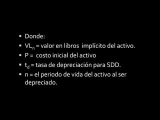 El valor en libros representa el valor del activo en un periodo determinado  después de haber sido depreciado, hasta llegar al valor de salvamento, el cual puede ocurrir antes, es decir no se hace cero, la expresión que nos permite determinar este valor en libros del activo es:VLt = P (1 - td)t