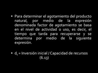 6. 6	Métodos de AgotamientoEl agotamiento es la disminución de los recursos naturales como resultado de su explotación,  los activos no se pueden agotar sino únicamente depreciar, es decir, un recurso natural no se puede depreciar, pues no es posible volver a comprarlo, o reemplazarlo por otro, por ello se dicen que son recursos no renovables, no así los activos fijos que si se puede  renovar, en la actualidad por los efectos de la globalización y por desarrollar una cultura de alto consumismo entre los países.