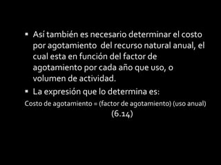Método de Agotamiento por CostoEl costo de la propiedad a la cual se le va a afectar.2. Estimación del número de unidades recuperables, como ejemplo;(millones de pies cúbicos de gas natural, miles de pies cúbicos de madera, toneladas de mineral, yardas cúbicas de grava, barriles de petróleo, etc.3. Valor de recuperación.Elementos a considerar para calcular el agotamiento son