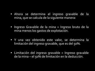 La deducción de agotamiento por porcentaje se calcula en función del ingreso gravable bruto de explotación.Para lo cual debe determinarse el ingreso gravable, hay que considerar que está limitada al porcentaje calculado del 50%El agotamiento por porcentaje calculado: El agotamiento por porcentaje = Esta fijado por el ingreso bruto de la el porcentaje de agotamiento.